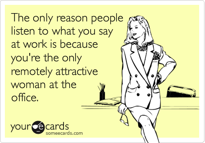 The only reason people
listen to what you say
at work is because
you're the only
remotely attractive
woman at the
office.