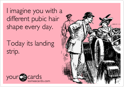 I imagine you with a 
different pubic hair
shape every day. 

Today its landing
strip.