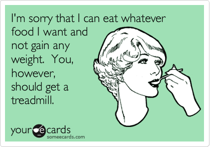 I'm sorry that I can eat whatever food I want and
not gain any
weight.  You,
however,
should get a
treadmill.