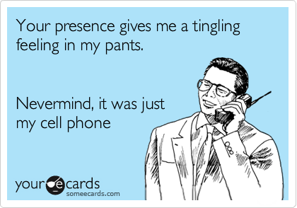 Your presence gives me a tingling feeling in my pants.


Nevermind, it was just
my cell phone