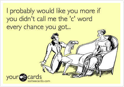 I probably would like you more if you didn't call me the 'c' word every chance you got...