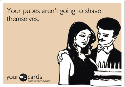 Your pubes aren't going to shave themselves.