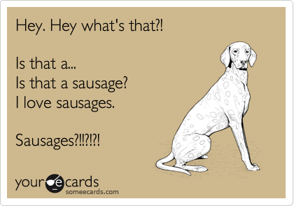 Hey. Hey what's that?!

Is that a...
Is that a sausage?
I love sausages.

Sausages?!!?!?!