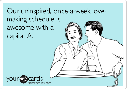 Our uninspired, once-a-week love-making schedule isawesome with acapital A.