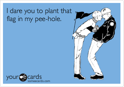I dare you to plant that
flag in my pee-hole.
