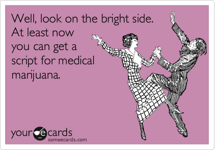 Well, look on the bright side. 
At least now
you can get a
script for medical
marijuana.