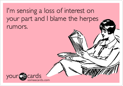 I'm sensing a loss of interest on your part and I blame the herpes
rumors.