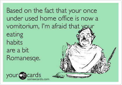 Based on the fact that your once under used home office is now a vomitorium, I'm afraid that your eating
habits
are a bit
Romanesqe. 