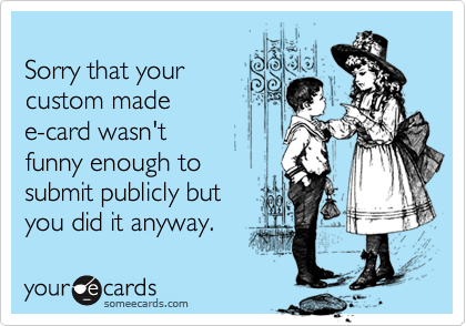 
Sorry that your
custom made
e-card wasn't 
funny enough to 
submit publicly but
you did it anyway.