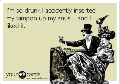 I'm so drunk I accidently inserted my tampon up my anus ... and I
liked it. 