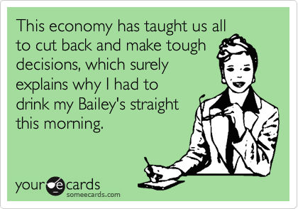 This economy has taught us all
to cut back and make tough
decisions, which surely
explains why I had to
drink my Bailey's straight
this morning.