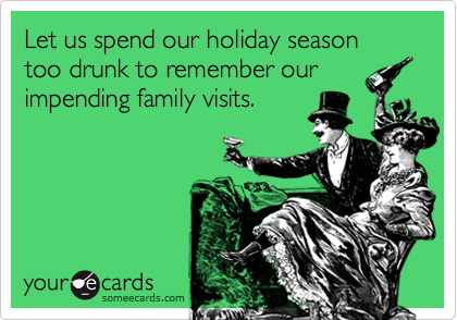 Let us spend our holiday season too drunk to remember our
impending family visits. 