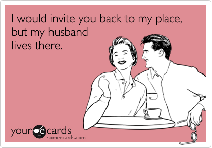 I would invite you back to my place, but my husband
lives there.