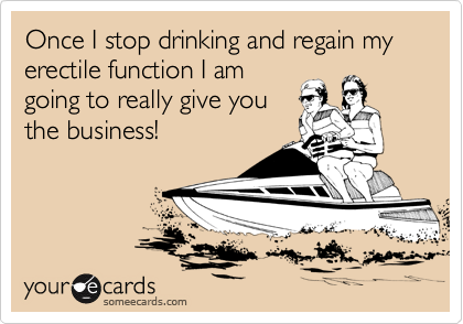 Once I stop drinking and regain my erectile function I am
going to really give you
the business!