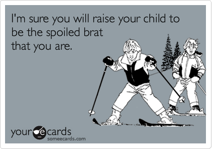 I'm sure you will raise your child to be the spoiled brat
that you are.