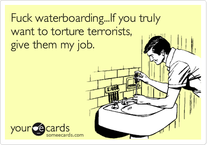 Fuck waterboarding...If you truly want to torture terrorists,
give them my job.