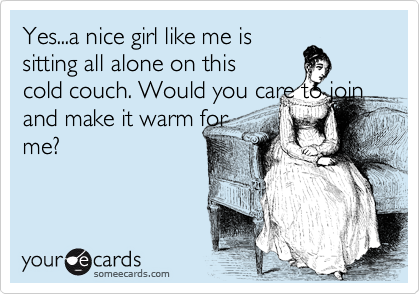 Yes...a nice girl like me is
sitting all alone on this
cold couch. Would you care to join and make it warm for
me?