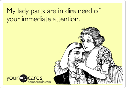 My lady parts are in dire need of your immediate attention.