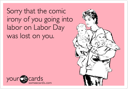 Sorry that the comic                      irony of you going into             labor on Labor Day 
was lost on you. 