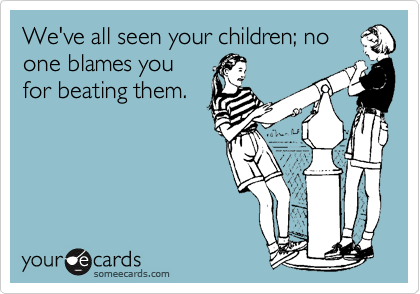 We've all seen your children; no
one blames you
for beating them.