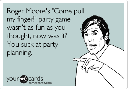 Roger Moore's "Come pull
my finger!" party game
wasn't as fun as you
thought, now was it?
You suck at party
planning.