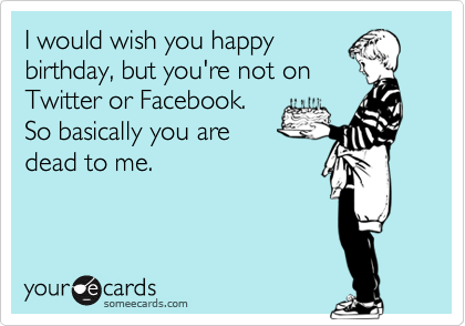 I would wish you happy
birthday, but you're not on
Twitter or Facebook.
So basically you are
dead to me.