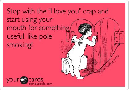 Stop with the "I love you" crap and start using your
mouth for something
useful, like pole
smoking!