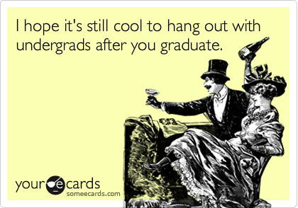 I hope it's still cool to hang out with undergrads after you graduate.