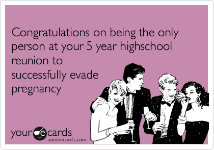 
Congratulations on being the only person at your 5 year highschool reunion to
successfully evade
pregnancy