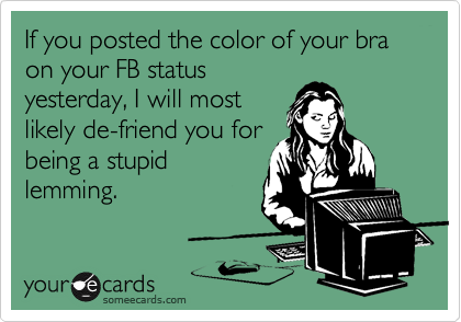 If you posted the color of your bra on your FB status
yesterday, I will most
likely de-friend you for
being a stupid
lemming.