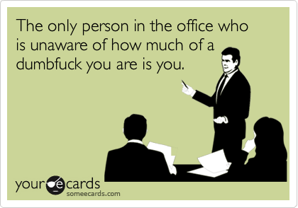 The only person in the office who is unaware of how much of adumbfuck you are is you.