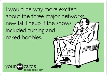 I would be way more excited 
about the three major networks'
new fall lineup if the shows
included cursing and
naked boobies.
