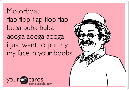 Motorboat:flap flop flap flop flapbuba buba bubaaooga aooga aoogai just want to put my my face in your boobs