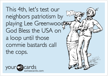 This 4th, let's test our
neighbors patriotism by
playing Lee Greenwood's
God Bless the USA on
a loop until those
commie bastards call 
the cops.