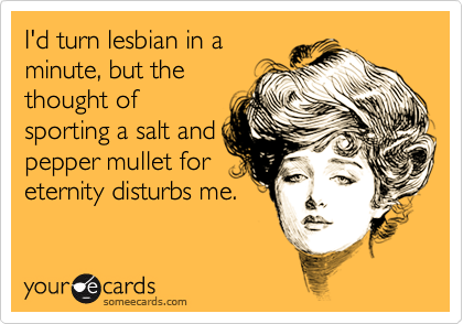 I'd turn lesbian in a
minute, but the
thought of
sporting a salt and
pepper mullet for
eternity disturbs me.