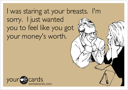 I was staring at your breasts.  I'm sorry.  I just wanted
you to feel like you got
your money's worth.
