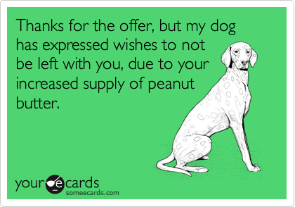 Thanks for the offer, but my dog has expressed wishes to notbe left with you, due to yourincreased supply of peanutbutter.