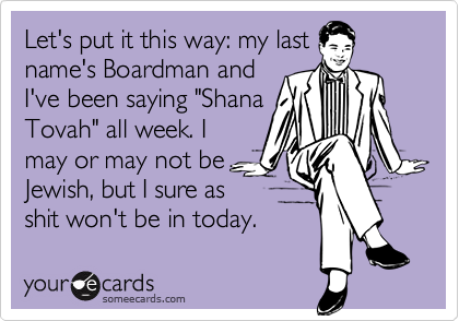 Let's put it this way: my lastname's Boardman andI've been saying "ShanaTovah" all week. Imay or may not beJewish, but I sure asshit won't be in today.