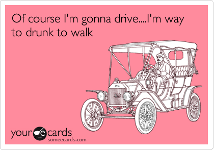 Of course I'm gonna drive....I'm way to drunk to walk
