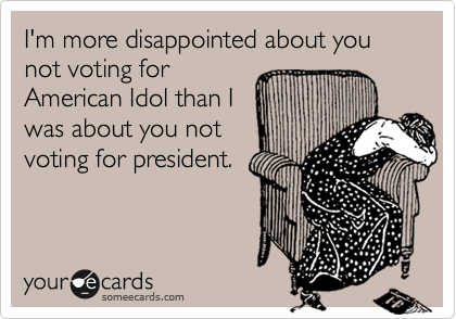 I'm more disappointed about you not voting for
American Idol than I
was about you not
voting for president.