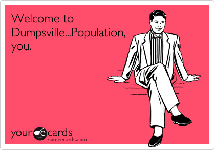 Welcome to
Dumpsville...Population,
you.