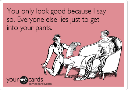 You only look good because I say so. Everyone else lies just to get into your pants.