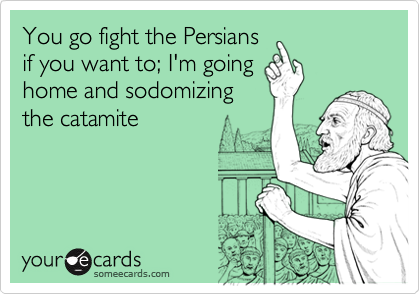 You go fight the Persiansif you want to; I'm goinghome and sodomizingthe catamite