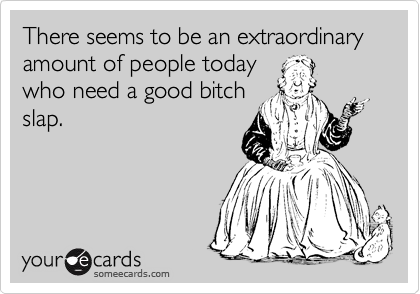 There seems to be an extraordinary amount of people today
who need a good bitch
slap.