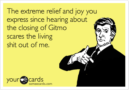 The extreme relief and joy you
express since hearing about
the closing of Gitmo
scares the living 
shit out of me.