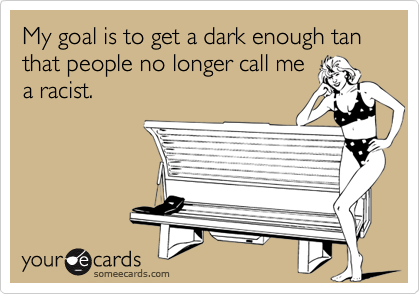 My goal is to get a dark enough tan that people no longer call me
a racist.