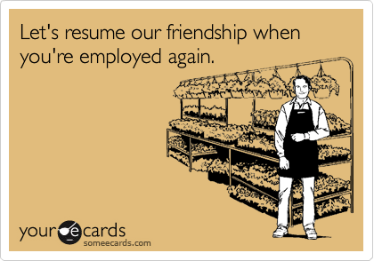 Let's resume our friendship when you're employed again.