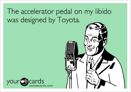 The accelerator pedal on my libido was designed by Toyota.