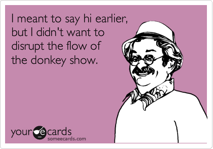 I meant to say hi earlier,
but I didn't want to
disrupt the flow of
the donkey show.