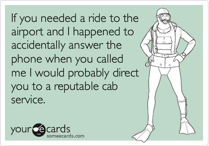 If you needed a ride to the
airport and I happened to
accidentally answer the
phone when you called
me I would probably direct
you to a reputable cab
service.